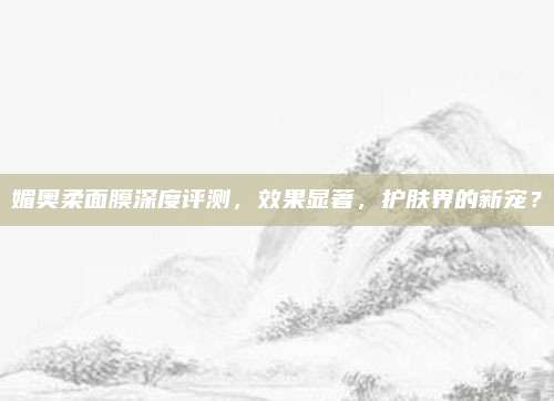 媚奥柔面膜深度评测,效果显著,护肤界的新宠?