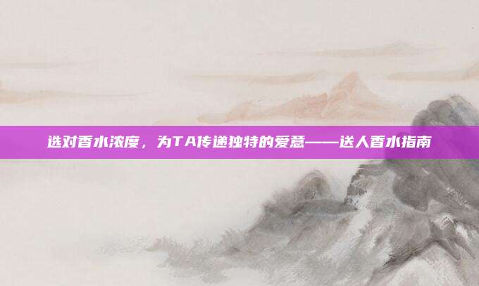 选对香水浓度，为TA传递独特的爱意——送人香水指南