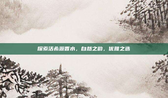 探索活希源香水，自然之韵，优雅之选