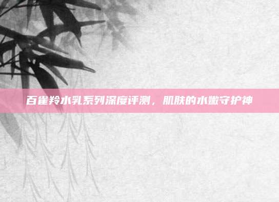 百雀羚水乳系列深度评测，肌肤的水嫩守护神