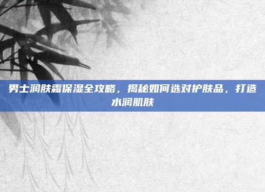 男士润肤霜保湿全攻略，揭秘如何选对护肤品，打造水润肌肤