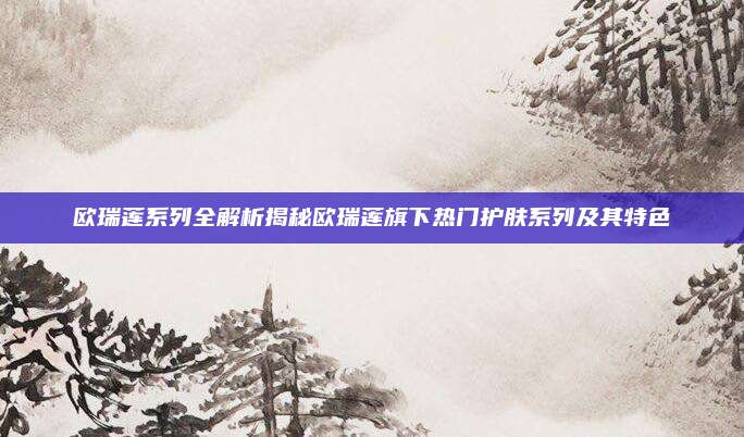 欧瑞莲系列全解析揭秘欧瑞莲旗下热门护肤系列及其特色