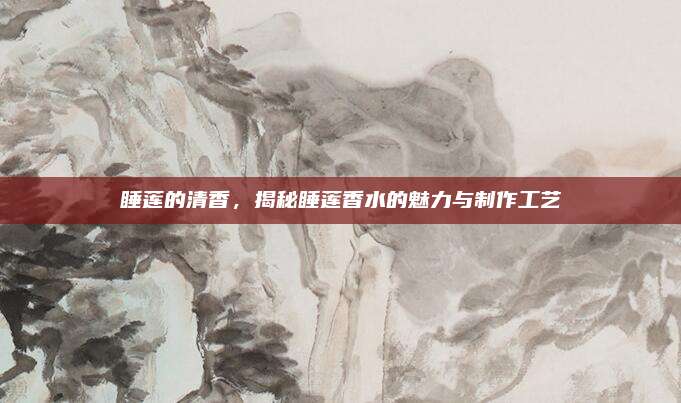 睡莲的清香，揭秘睡莲香水的魅力与制作工艺