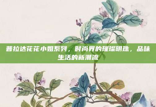 普拉达花花小姐系列，时尚界的璀璨明珠，品味生活的新潮流
