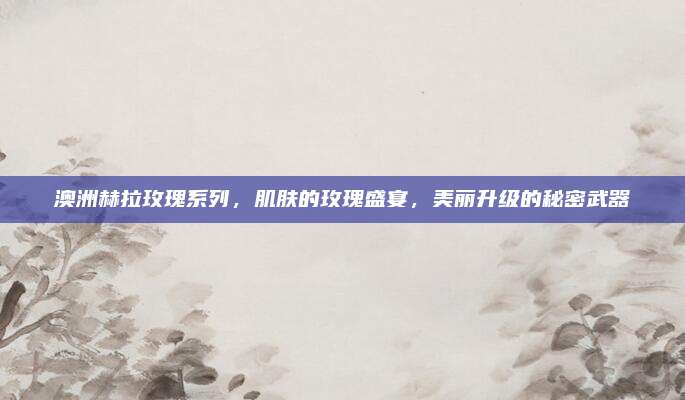 澳洲赫拉玫瑰系列，肌肤的玫瑰盛宴，美丽升级的秘密武器