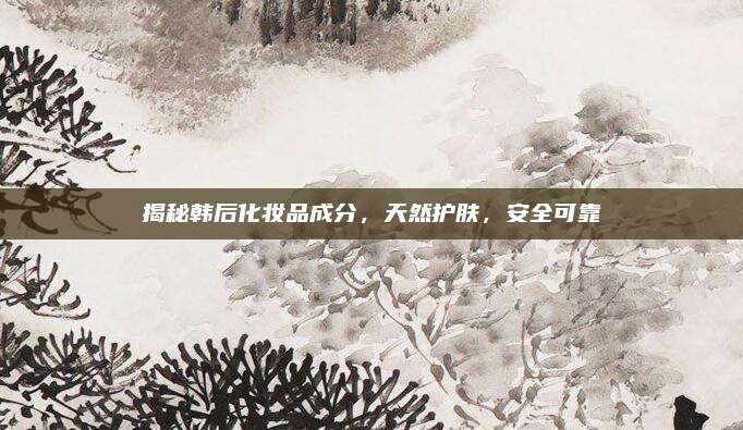 揭秘韩后化妆品成分，天然护肤，安全可靠