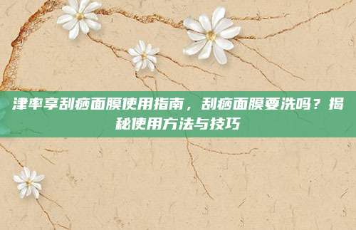 津率享刮痧面膜使用指南，刮痧面膜要洗吗？揭秘使用方法与技巧