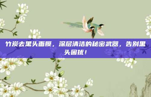 竹炭去黑头面膜，深层清洁的秘密武器，告别黑头困扰！