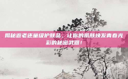 揭秘返老还童级护肤品，让你的肌肤焕发青春光彩的秘密武器！