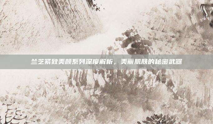 兰芝紧致美颜系列深度解析，美丽肌肤的秘密武器