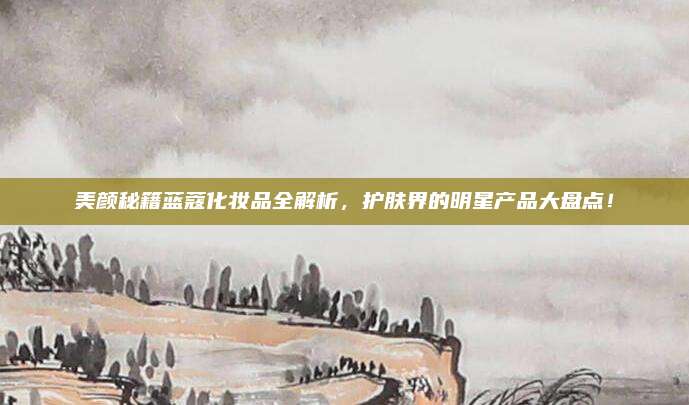 美颜秘籍蓝蔻化妆品全解析，护肤界的明星产品大盘点！