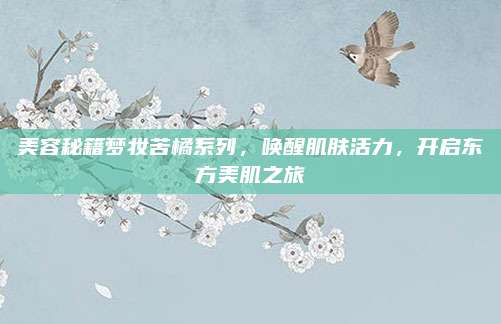 美容秘籍梦妆苦橘系列，唤醒肌肤活力，开启东方美肌之旅