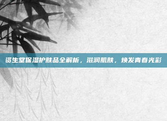 资生堂保湿护肤品全解析，滋润肌肤，焕发青春光彩