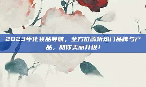 2023年化妆品导航，全方位解析热门品牌与产品，助你美丽升级！