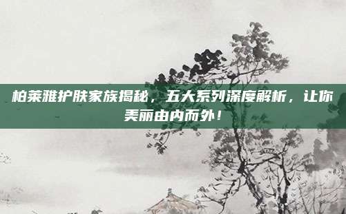 柏莱雅护肤家族揭秘，五大系列深度解析，让你美丽由内而外！