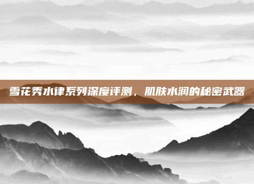 雪花秀水律系列深度评测，肌肤水润的秘密武器