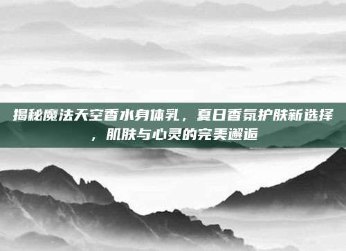 揭秘魔法天空香水身体乳，夏日香氛护肤新选择，肌肤与心灵的完美邂逅