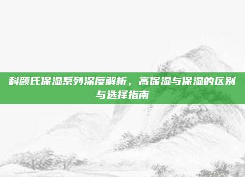 科颜氏保湿系列深度解析，高保湿与保湿的区别与选择指南
