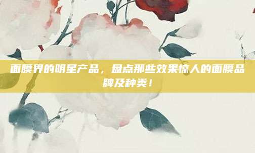 面膜界的明星产品，盘点那些效果惊人的面膜品牌及种类！
