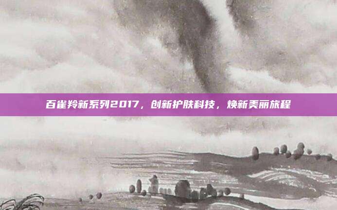 百雀羚新系列2017，创新护肤科技，焕新美丽旅程