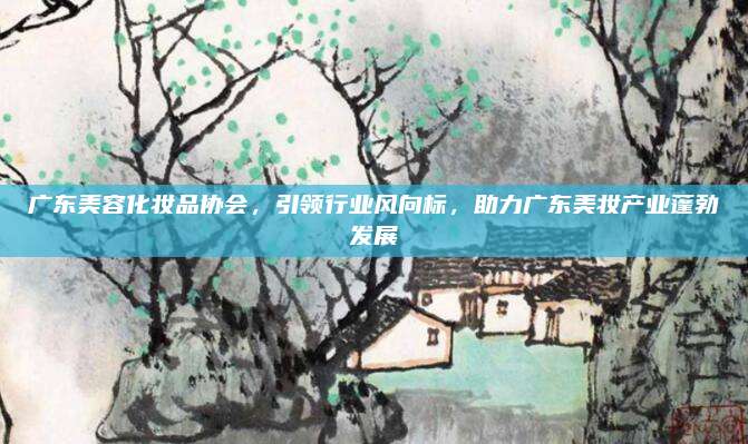 广东美容化妆品协会，引领行业风向标，助力广东美妆产业蓬勃发展