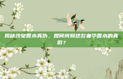 揭秘沙皇香水真伪，如何辨别这款奢华香水的真假？