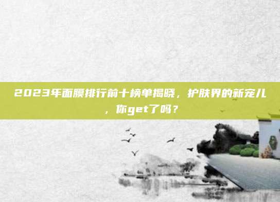 2023年面膜排行前十榜单揭晓，护肤界的新宠儿，你get了吗？