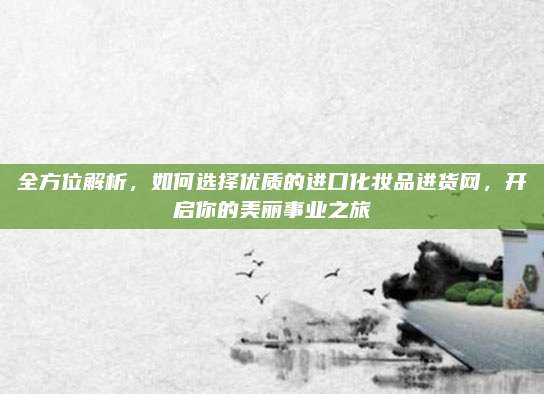 全方位解析，如何选择优质的进口化妆品进货网，开启你的美丽事业之旅