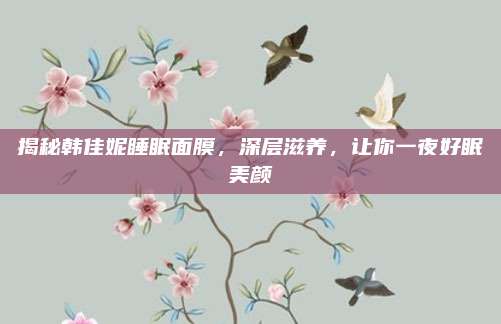 揭秘韩佳妮睡眠面膜，深层滋养，让你一夜好眠美颜