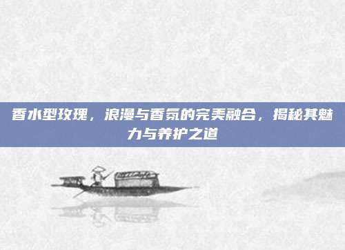 香水型玫瑰，浪漫与香氛的完美融合，揭秘其魅力与养护之道