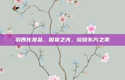 羽西化妆品，国货之光，绽放东方之美