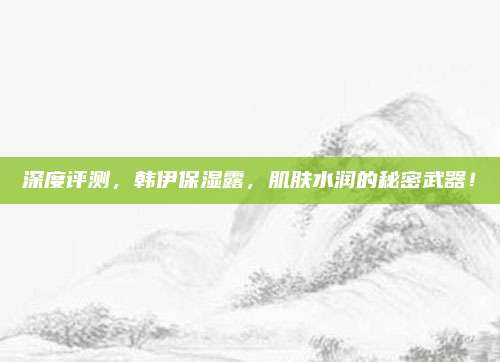 深度评测，韩伊保湿露，肌肤水润的秘密武器！