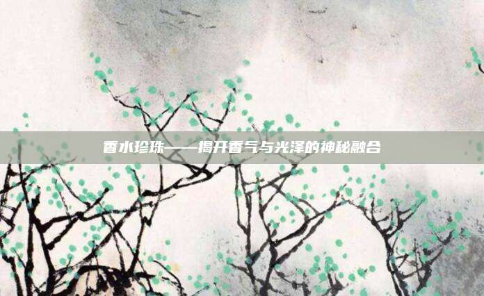 香水珍珠——揭开香气与光泽的神秘融合