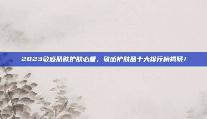 2023敏感肌肤护肤必备，敏感护肤品十大排行榜揭晓！