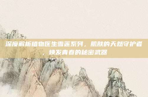 深度解析植物医生雪莲系列，肌肤的天然守护者，焕发青春的秘密武器