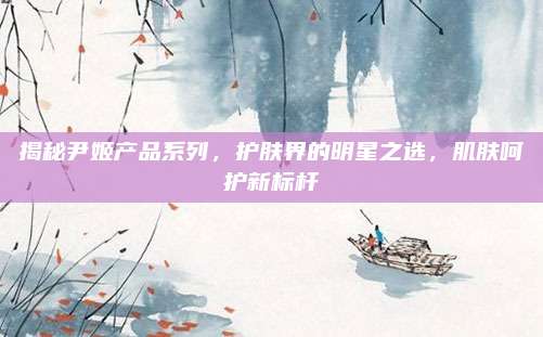 揭秘尹姬产品系列，护肤界的明星之选，肌肤呵护新标杆