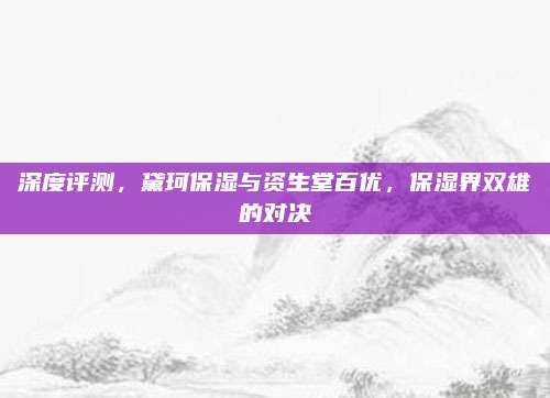 深度评测，黛珂保湿与资生堂百优，保湿界双雄的对决