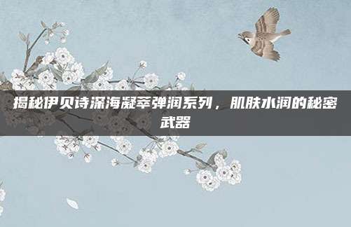 揭秘伊贝诗深海凝萃弹润系列，肌肤水润的秘密武器