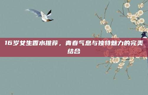 16岁女生香水推荐，青春气息与独特魅力的完美结合