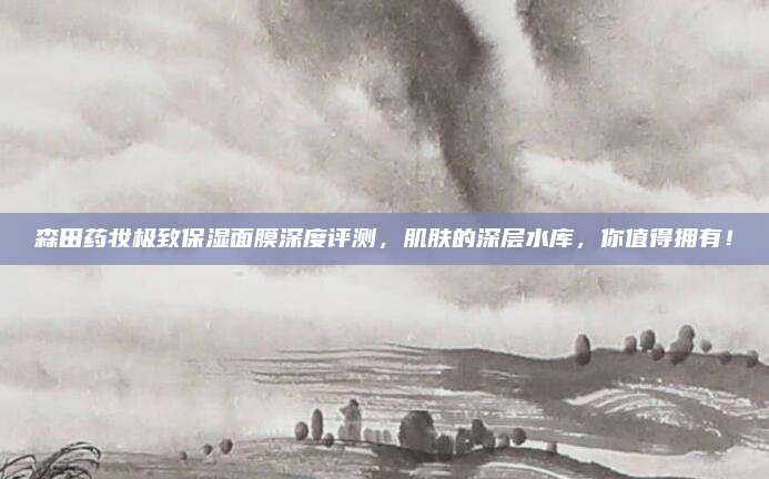森田药妆极致保湿面膜深度评测，肌肤的深层水库，你值得拥有！