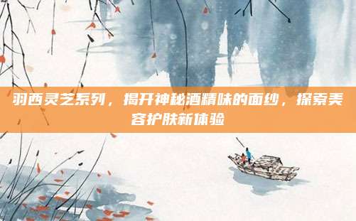 羽西灵芝系列，揭开神秘酒精味的面纱，探索美容护肤新体验