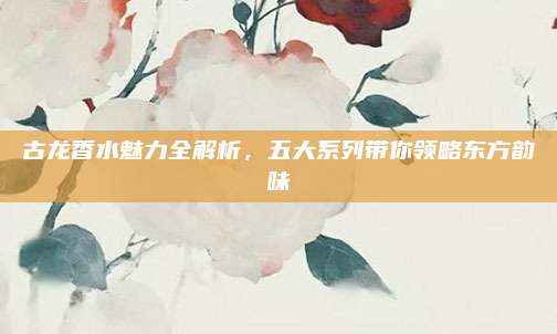 古龙香水魅力全解析，五大系列带你领略东方韵味