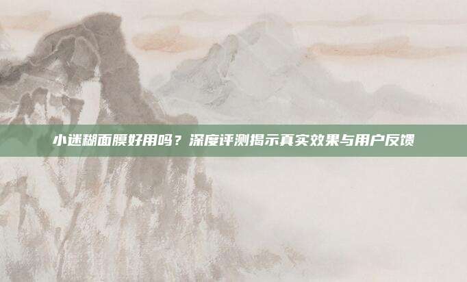 小迷糊面膜好用吗？深度评测揭示真实效果与用户反馈