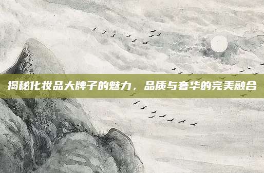揭秘化妆品大牌子的魅力，品质与奢华的完美融合