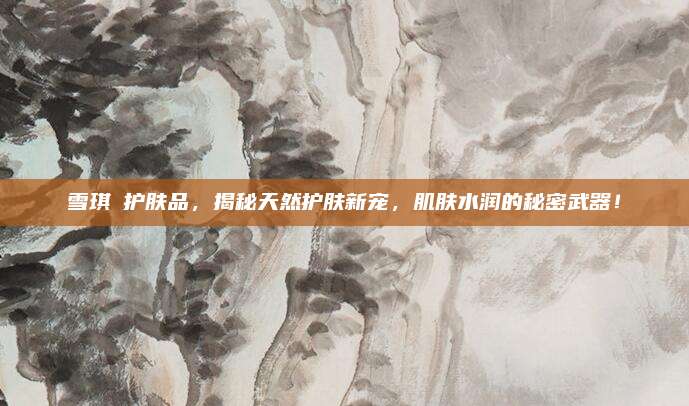 雪琪蘭护肤品，揭秘天然护肤新宠，肌肤水润的秘密武器！