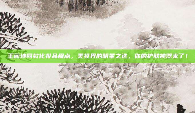王丽坤同款化妆品盘点，美妆界的明星之选，你的护肤神器来了！