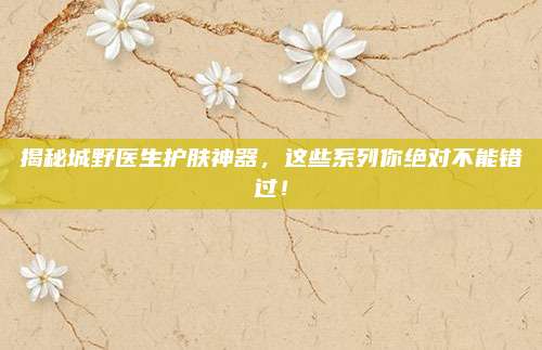揭秘城野医生护肤神器，这些系列你绝对不能错过！