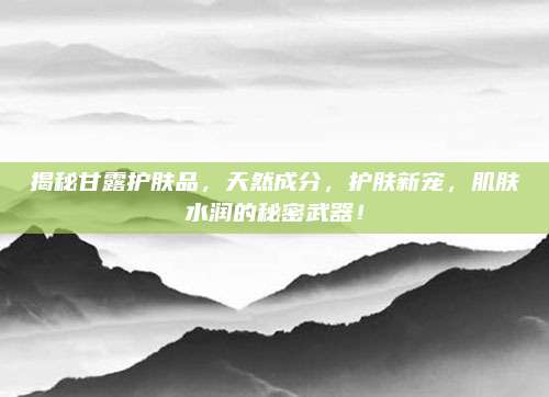 揭秘甘露护肤品，天然成分，护肤新宠，肌肤水润的秘密武器！