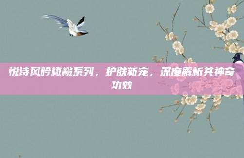 悦诗风吟橄榄系列，护肤新宠，深度解析其神奇功效