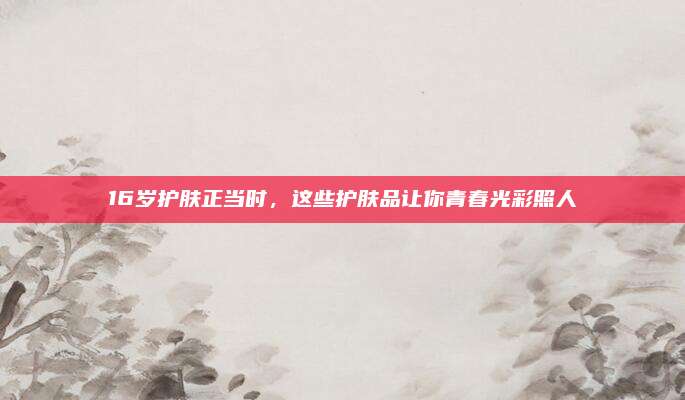 16岁护肤正当时，这些护肤品让你青春光彩照人